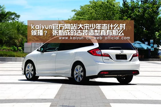 kaiyun官方网站|大宋少年志什么时候播? 张新成的古装造型真有那么丑吗?(图1) 开云体育
