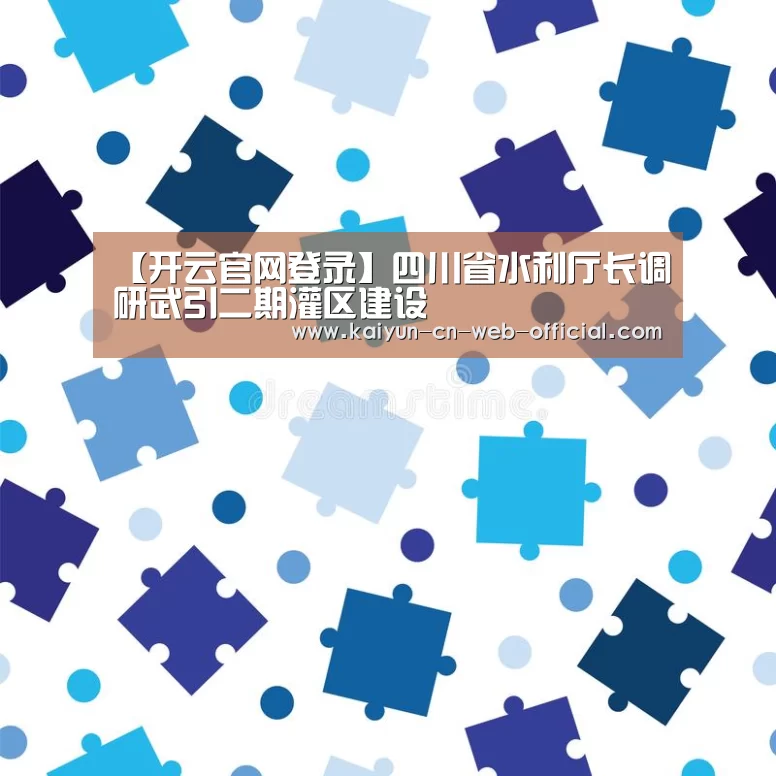【开云官网登录】四川省水利厅长调研武引二期灌区建设