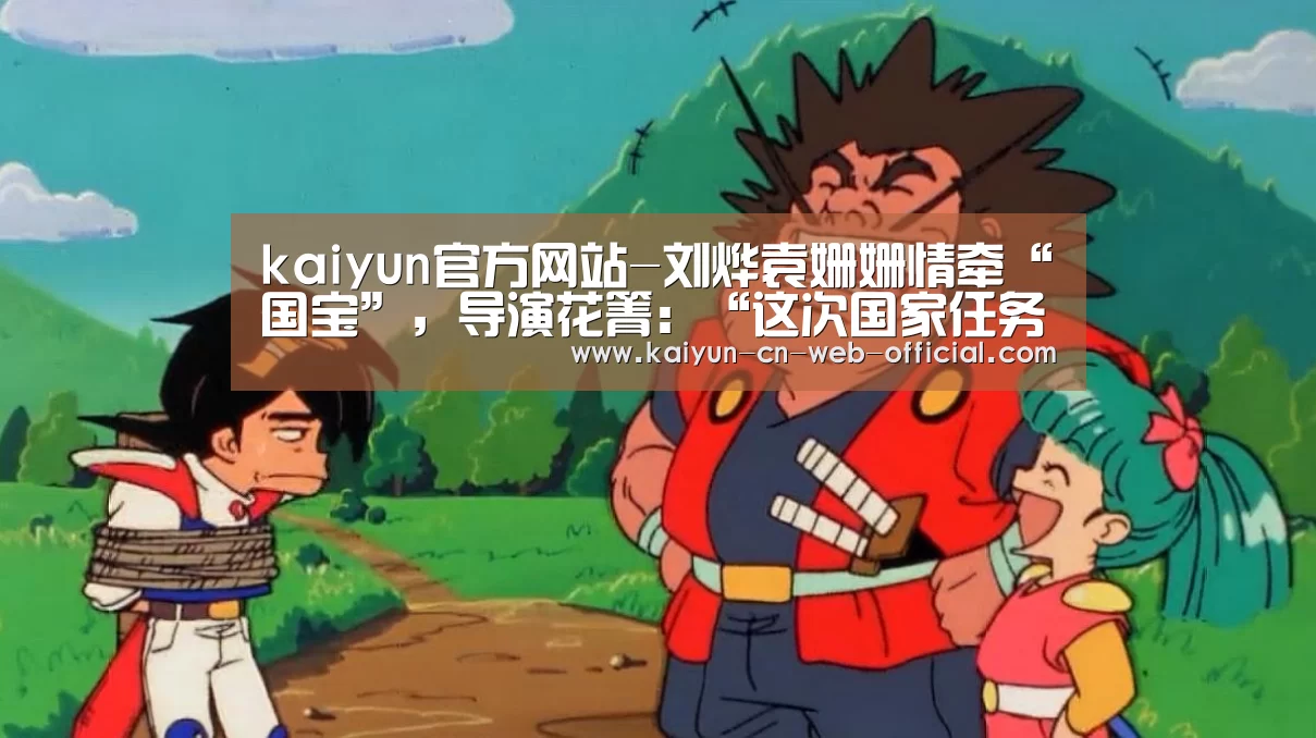 kaiyun官方网站-刘烨袁姗姗情牵“国宝”,导演花箐:“这次国家任务让他们成长”(图2) 开云体育