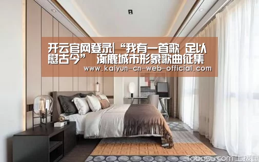 开云官网登录|“我有一首歌 足以慰古今” 涿鹿城市形象歌曲征集大赛(图2) 开云官方网站