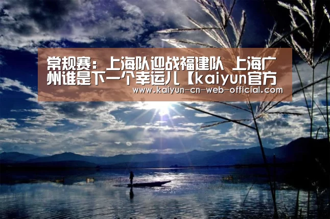 常规赛：上海队迎战福建队 上海广州谁是下一个幸运儿【kaiy
